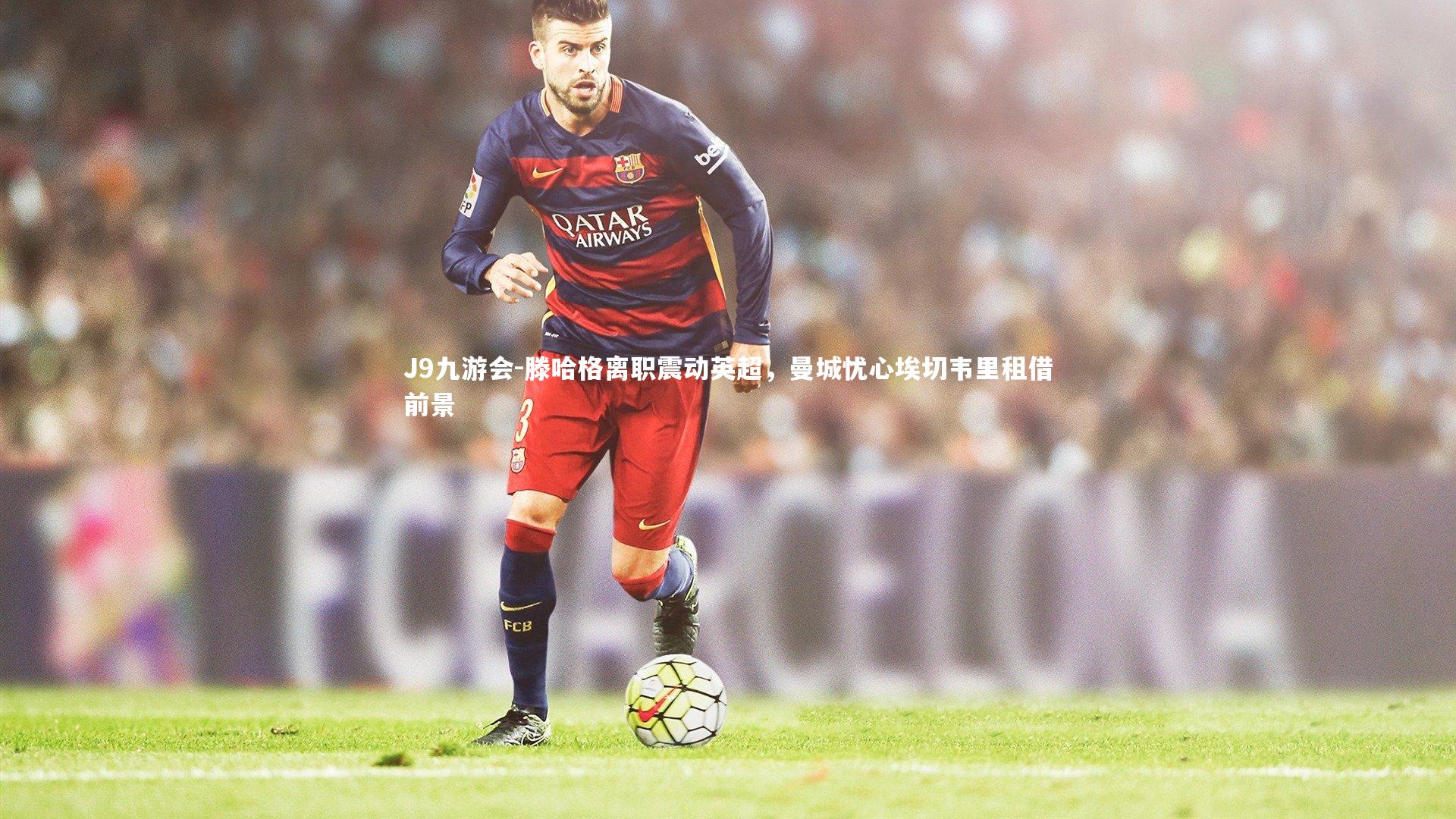 J9九游会-滕哈格离职震动英超，曼城忧心埃切韦里租借前景